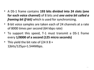 • A DS-1 frame contains 193 bits divided into 24 slots (one 
for each voice channel) of 8 bits and one extra bit called a 
framing bit (f-bit) which is used for synchronizing. 
• 8-bit voice samples are taken each of 24 channels at a rate 
of 8000 times per second (64 kbps rate) 
• To support this speed, T-1 must transmit a DS-1 frame 
every 1/8000 of a second (125 micro seconds) 
• This yield the bit rate of (24 X 8 + 
1)bits/125μs=1.544Mbps. 
4.21 
 