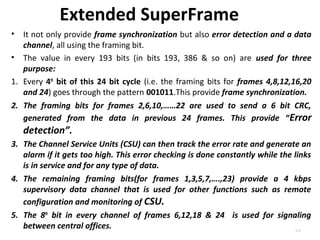 Extended SuperFrame 
• It not only provide frame synchronization but also error detection and a data 
channel, all using the framing bit. 
• The value in every 193 bits (in bits 193, 386 & so on) are used for three 
purpose: 
1. Every 4th bit of this 24 bit cycle (i.e. the framing bits for frames 4,8,12,16,20 
and 24) goes through the pattern 001011.This provide frame synchronization. 
2. The framing bits for frames 2,6,10,……22 are used to send a 6 bit CRC, 
generated from the data in previous 24 frames. This provide “Error 
detection”. 
3. The Channel Service Units (CSU) can then track the error rate and generate an 
alarm if it gets too high. This error checking is done constantly while the links 
is in service and for any type of data. 
4. The remaining framing bits(for frames 1,3,5,7,….,23) provide a 4 kbps 
supervisory data channel that is used for other functions such as remote 
configuration and monitoring of CSU. 
5. The 8th bit in every channel of frames 6,12,18 & 24 is used for signaling 
between central offices. 
4.25 
 