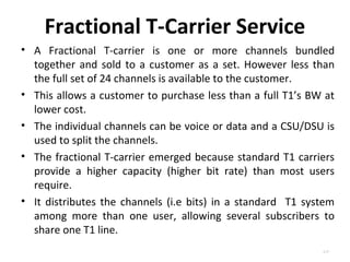 Fractional T-Carrier Service 
• A Fractional T-carrier is one or more channels bundled 
together and sold to a customer as a set. However less than 
the full set of 24 channels is available to the customer. 
• This allows a customer to purchase less than a full T1’s BW at 
lower cost. 
• The individual channels can be voice or data and a CSU/DSU is 
used to split the channels. 
• The fractional T-carrier emerged because standard T1 carriers 
provide a higher capacity (higher bit rate) than most users 
require. 
• It distributes the channels (i.e bits) in a standard T1 system 
among more than one user, allowing several subscribers to 
share one T1 line. 
4.27 
 