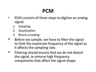 PCM 
• PCM consists of three steps to digitize an analog 
signal: 
1. Sampling 
2. Quantization 
3. Binary encoding 
 Before we sample, we have to filter the signal 
to limit the maximum frequency of the signal as 
it affects the sampling rate. 
 Filtering should ensure that we do not distort 
the signal, ie remove high frequency 
components that affect the signal shape. 
4.3 
 