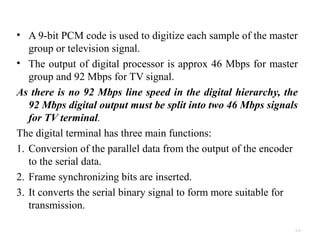 • A 9-bit PCM code is used to digitize each sample of the master 
group or television signal. 
• The output of digital processor is approx 46 Mbps for master 
group and 92 Mbps for TV signal. 
As there is no 92 Mbps line speed in the digital hierarchy, the 
92 Mbps digital output must be split into two 46 Mbps signals 
for TV terminal. 
The digital terminal has three main functions: 
1. Conversion of the parallel data from the output of the encoder 
to the serial data. 
2. Frame synchronizing bits are inserted. 
3. It converts the serial binary signal to form more suitable for 
transmission. 
4.33 
 