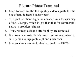 Picture Phone Terminal 
1. Used to transmit the low quality video signals for the 
use of non dedicated subscribers. 
2. This picture phone signal is encoded into T2 capacity 
of 6.312 Mbps, which is less than that for commercial 
network broadcast signals. 
3. Thus, reduced cost and affordability are achieved. 
4. It allows adequate details and contrast resolution to 
satisfy the average picture phone subscriber. 
5. Picture phone service is ideally suited to a DPCM. 
4.34 
 