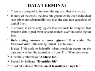 DATA TERMINAL 
• These are designed to transmit the signals other than voice. 
• In most of the cases, the data rate generated by each individual 
subscriber are substantially less than the data rate capacities of 
digital lines. 
• Therefore, it seems only logical that terminals be designed that 
transmit data signal from several sources over the same digital 
line. 
• Data coding method is more efficient & it codes the 
transition time . The coding format is as follows: 
1. It uses 3 bit code to indentify when transition occurs on the 
data and whether the transition is from ‘1’ to ‘0’ or vice versa. 
 First bit is referred as “Address bit”. 
 Second bit indicate “Transition bit” 
 Third bit indicate “Direction of transition or sign bit” 
4.35 
 