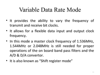 Variable Data Rate Mode 
• It provides the ability to vary the frequency of 
transmit and receive bit clocks. 
• It allows for a flexible data input and output clock 
frequency. 
• In this mode a master clock frequency of 1.536MHz, 
1.544MHz or 2.048MHz is still needed for proper 
operations of the on board band pass filters and the 
A/D & D/A convertor. 
• It is also known as “Shift register mode” 
4.46 
