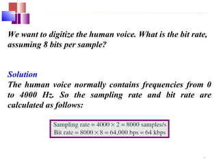 We want to digitize the human voice. What is the bit rate, 
assuming 8 bits per sample? 
Solution 
The human voice normally contains frequencies from 0 
to 4000 Hz. So the sampling rate and bit rate are 
calculated as follows: 
4.8 
 