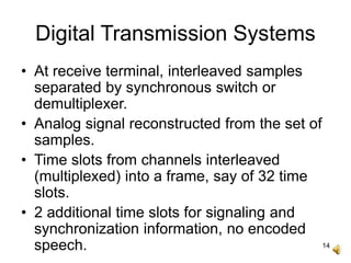 14
Digital Transmission Systems
• At receive terminal, interleaved samples
separated by synchronous switch or
demultiplexer.
• Analog signal reconstructed from the set of
samples.
• Time slots from channels interleaved
(multiplexed) into a frame, say of 32 time
slots.
• 2 additional time slots for signaling and
synchronization information, no encoded
speech.
 