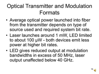 16
Optical Transmitter and Modulation
Formats
• Average optical power launched into fiber
from the transmitter depends on type of
source used and required system bit rate.
• Laser launches around 1 mW, LED limited
to about 100 μW - both devices emit less
power at higher bit rates.
• LED gives reduced output at modulation
bandwidths in excess of 50 MHz, laser
output unaffected below 40 GHz.
 
