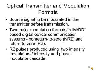 17
Optical Transmitter and Modulation
Formats
• Source signal to be modulated in the
transmitter before transmission.
• Two major modulation formats in IM/DD*
based digital optical communication
systems - nonreturn-to-zero (NRZ) and
return-to-zero (RZ).
• RZ pulses produced using two intensity
modulators / intensity and phase
modulator cascade.
 