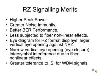 19
RZ Signalling Merits
• Higher Peak Power.
• Greater Noise Immunity.
• Better BER Performance.
• Less subjected to fiber non-linear effects.
• Eye diagram for RZ format displays larger
vertical eye opening against NRZ.
• Narrow vertical eye opening (eye closure) -
intersymbol interference due to fiber
nonlinear effects.
• Greater tolerance to ISI for WDM signals.
 