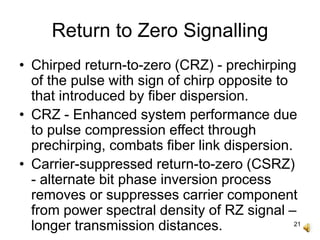 21
Return to Zero Signalling
• Chirped return-to-zero (CRZ) - prechirping
of the pulse with sign of chirp opposite to
that introduced by fiber dispersion.
• CRZ - Enhanced system performance due
to pulse compression effect through
prechirping, combats fiber link dispersion.
• Carrier-suppressed return-to-zero (CSRZ)
- alternate bit phase inversion process
removes or suppresses carrier component
from power spectral density of RZ signal –
longer transmission distances.
 