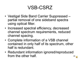 22
VSB-CSRZ
• Vestigal Side Band Carrier Suppressed –
partial removal of one sideband spectra
using optical filter.
• Increased spectral efficiency, decreased
channel spectrum requirements, reduced
channel spacing.
• Complete information of a VSB channel
contained in only half of its spectrum, other
half is redundant.
• Redundant information ignored/reproduced
from the other half.
 