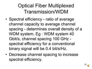 23
Optical Fiber Multiplexed
Transmission/WDM
• Spectral efficiency - ratio of average
channel capacity to average channel
spacing - determines overall density of a
WDM system, Eg : WDM system 40
Gbit/s, channel spacing 100 GHz -
spectral efficiency for a conventional
binary signal will be 0.4 bit/s/Hz.
• Decrease channel spacing to increase
spectral efficiency.
 