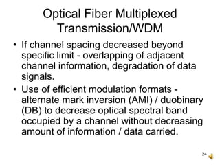 24
Optical Fiber Multiplexed
Transmission/WDM
• If channel spacing decreased beyond
specific limit - overlapping of adjacent
channel information, degradation of data
signals.
• Use of efficient modulation formats -
alternate mark inversion (AMI) / duobinary
(DB) to decrease optical spectral band
occupied by a channel without decreasing
amount of information / data carried.
 