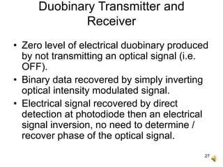 27
Duobinary Transmitter and
Receiver
• Zero level of electrical duobinary produced
by not transmitting an optical signal (i.e.
OFF).
• Binary data recovered by simply inverting
optical intensity modulated signal.
• Electrical signal recovered by direct
detection at photodiode then an electrical
signal inversion, no need to determine /
recover phase of the optical signal.
 