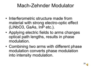 28
Mach-Zehnder Modulator
• Interferometric structure made from
material with strong electro-optic effect
(LiNbO3, GaAs, InP etc.).
• Applying electric fields to arms changes
optical path lengths, results in phase
modulation.
• Combining two arms with different phase
modulation converts phase modulation
into intensity modulation.
 