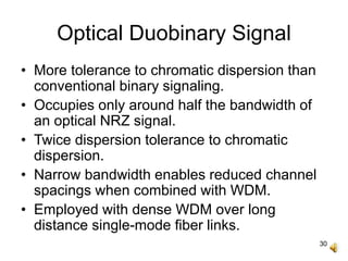 30
Optical Duobinary Signal
• More tolerance to chromatic dispersion than
conventional binary signaling.
• Occupies only around half the bandwidth of
an optical NRZ signal.
• Twice dispersion tolerance to chromatic
dispersion.
• Narrow bandwidth enables reduced channel
spacings when combined with WDM.
• Employed with dense WDM over long
distance single-mode fiber links.
 