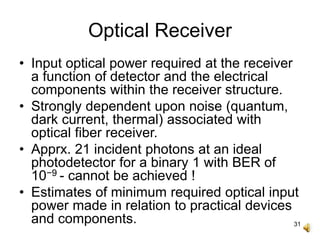 31
Optical Receiver
• Input optical power required at the receiver
a function of detector and the electrical
components within the receiver structure.
• Strongly dependent upon noise (quantum,
dark current, thermal) associated with
optical fiber receiver.
• Apprx. 21 incident photons at an ideal
photodetector for a binary 1 with BER of
10−9 - cannot be achieved !
• Estimates of minimum required optical input
power made in relation to practical devices
and components.
 