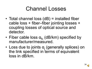 34
Channel Losses
• Total channel loss (dB) = installed fiber
cable loss + fiber–fiber jointing losses +
coupling losses of optical source and
detector.
• Fiber cable loss αfc (dB/km) specified by
manufacturer/measured.
• Loss due to joints αj (generally splices) on
the link specified in terms of equivalent
loss in dB/km.
 
