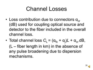 35
Channel Losses
• Loss contribution due to connectors αcr
(dB) used for coupling optical source and
detector to the fiber included in the overall
channel loss.
• Total channel loss CL = (αfc + αj)L + αcr dB,
(L – fiber length in km) in the absence of
any pulse broadening due to dispersion
mechanisms.
 