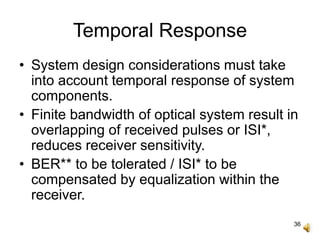 36
Temporal Response
• System design considerations must take
into account temporal response of system
components.
• Finite bandwidth of optical system result in
overlapping of received pulses or ISI*,
reduces receiver sensitivity.
• BER** to be tolerated / ISI* to be
compensated by equalization within the
receiver.
 