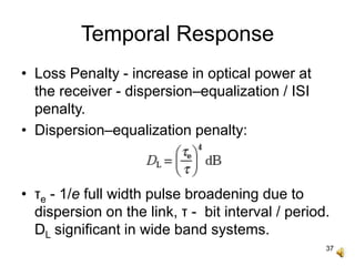 37
Temporal Response
• Loss Penalty - increase in optical power at
the receiver - dispersion–equalization / ISI
penalty.
• Dispersion–equalization penalty:
• τe - 1/e full width pulse broadening due to
dispersion on the link, τ - bit interval / period.
DL significant in wide band systems.
 