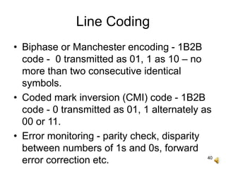 40
Line Coding
• Biphase or Manchester encoding - 1B2B
code - 0 transmitted as 01, 1 as 10 – no
more than two consecutive identical
symbols.
• Coded mark inversion (CMI) code - 1B2B
code - 0 transmitted as 01, 1 alternately as
00 or 11.
• Error monitoring - parity check, disparity
between numbers of 1s and 0s, forward
error correction etc.
 