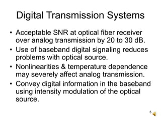 5
Digital Transmission Systems
• Acceptable SNR at optical fiber receiver
over analog transmission by 20 to 30 dB.
• Use of baseband digital signaling reduces
problems with optical source.
• Nonlinearities & temperature dependence
may severely affect analog transmission.
• Convey digital information in the baseband
using intensity modulation of the optical
source.
 