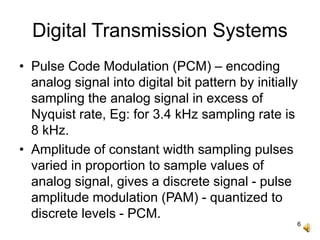 6
Digital Transmission Systems
• Pulse Code Modulation (PCM) – encoding
analog signal into digital bit pattern by initially
sampling the analog signal in excess of
Nyquist rate, Eg: for 3.4 kHz sampling rate is
8 kHz.
• Amplitude of constant width sampling pulses
varied in proportion to sample values of
analog signal, gives a discrete signal - pulse
amplitude modulation (PAM) - quantized to
discrete levels - PCM.
 
