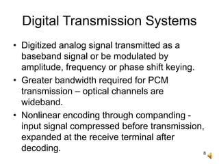 8
Digital Transmission Systems
• Digitized analog signal transmitted as a
baseband signal or be modulated by
amplitude, frequency or phase shift keying.
• Greater bandwidth required for PCM
transmission – optical channels are
wideband.
• Nonlinear encoding through companding -
input signal compressed before transmission,
expanded at the receive terminal after
decoding.
 