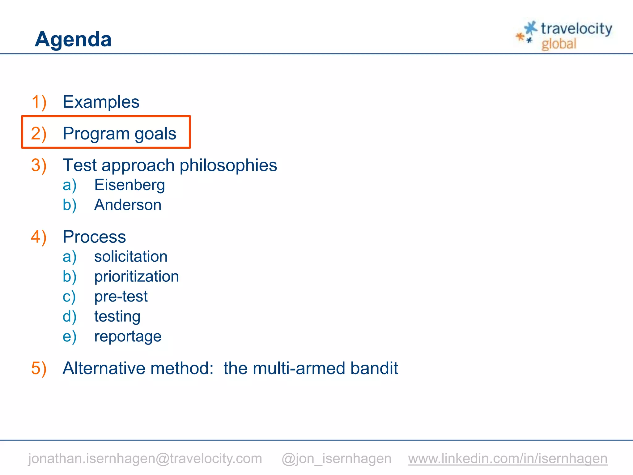 C O N F I D E N T I A L
Agenda
1) Examples
2) Program goals
3) Test approach philosophies
a) Eisenberg
b) Anderson
4) Process
a) solicitation
b) prioritization
c) pre-test
d) testing
e) reportage
5) Alternative method: the multi-armed bandit
jonathan.isernhagen@travelocity.com @jon_isernhagen www.linkedin.com/in/isernhagen
 