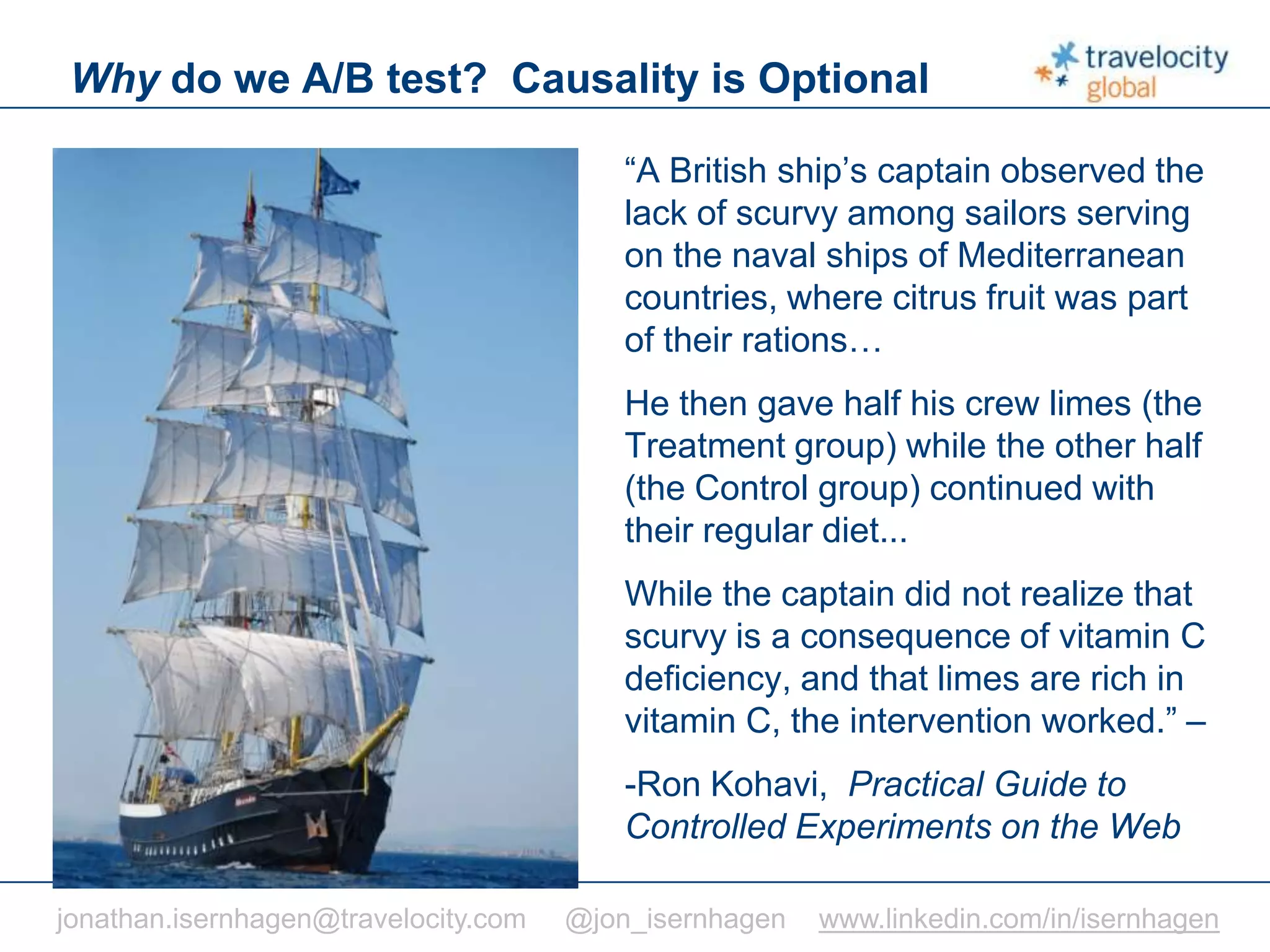 C O N F I D E N T I A L
Why do we A/B test? Causality is Optional
“A British ship’s captain observed the
lack of scurvy among sailors serving
on the naval ships of Mediterranean
countries, where citrus fruit was part
of their rations…
He then gave half his crew limes (the
Treatment group) while the other half
(the Control group) continued with
their regular diet...
While the captain did not realize that
scurvy is a consequence of vitamin C
deficiency, and that limes are rich in
vitamin C, the intervention worked.” –
-Ron Kohavi, Practical Guide to
Controlled Experiments on the Web
jonathan.isernhagen@travelocity.com @jon_isernhagen www.linkedin.com/in/isernhagen
 