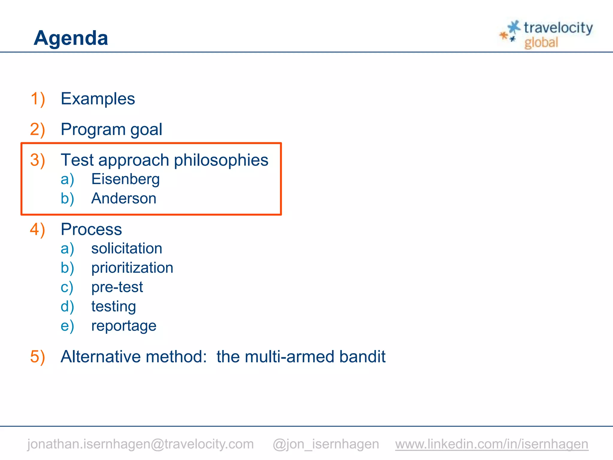 C O N F I D E N T I A L
Agenda
1) Examples
2) Program goal
3) Test approach philosophies
a) Eisenberg
b) Anderson
4) Process
a) solicitation
b) prioritization
c) pre-test
d) testing
e) reportage
5) Alternative method: the multi-armed bandit
jonathan.isernhagen@travelocity.com @jon_isernhagen www.linkedin.com/in/isernhagen
 