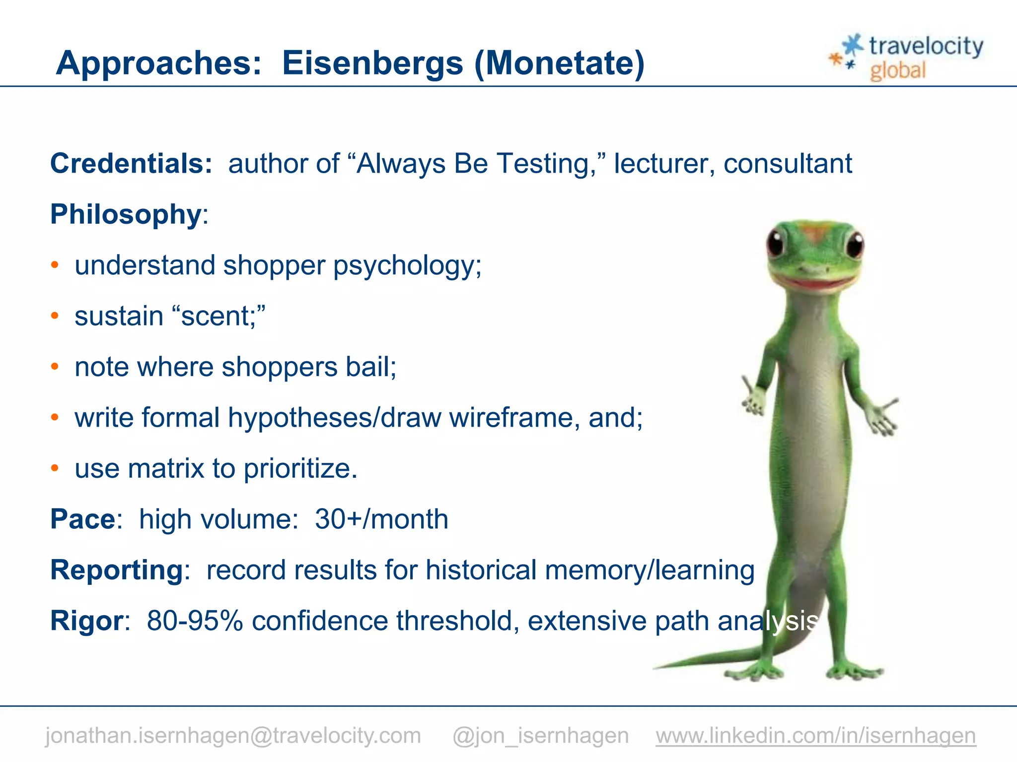 C O N F I D E N T I A L
Approaches: Eisenbergs (Monetate)
jonathan.isernhagen@travelocity.com @jon_isernhagen www.linkedin.com/in/isernhagen
Credentials: author of “Always Be Testing,” lecturer, consultant
Philosophy:
• understand shopper psychology;
• sustain “scent;”
• note where shoppers bail;
• write formal hypotheses/draw wireframe, and;
• use matrix to prioritize.
Pace: high volume: 30+/month
Reporting: record results for historical memory/learning
Rigor: 80-95% confidence threshold, extensive path analysis
 
