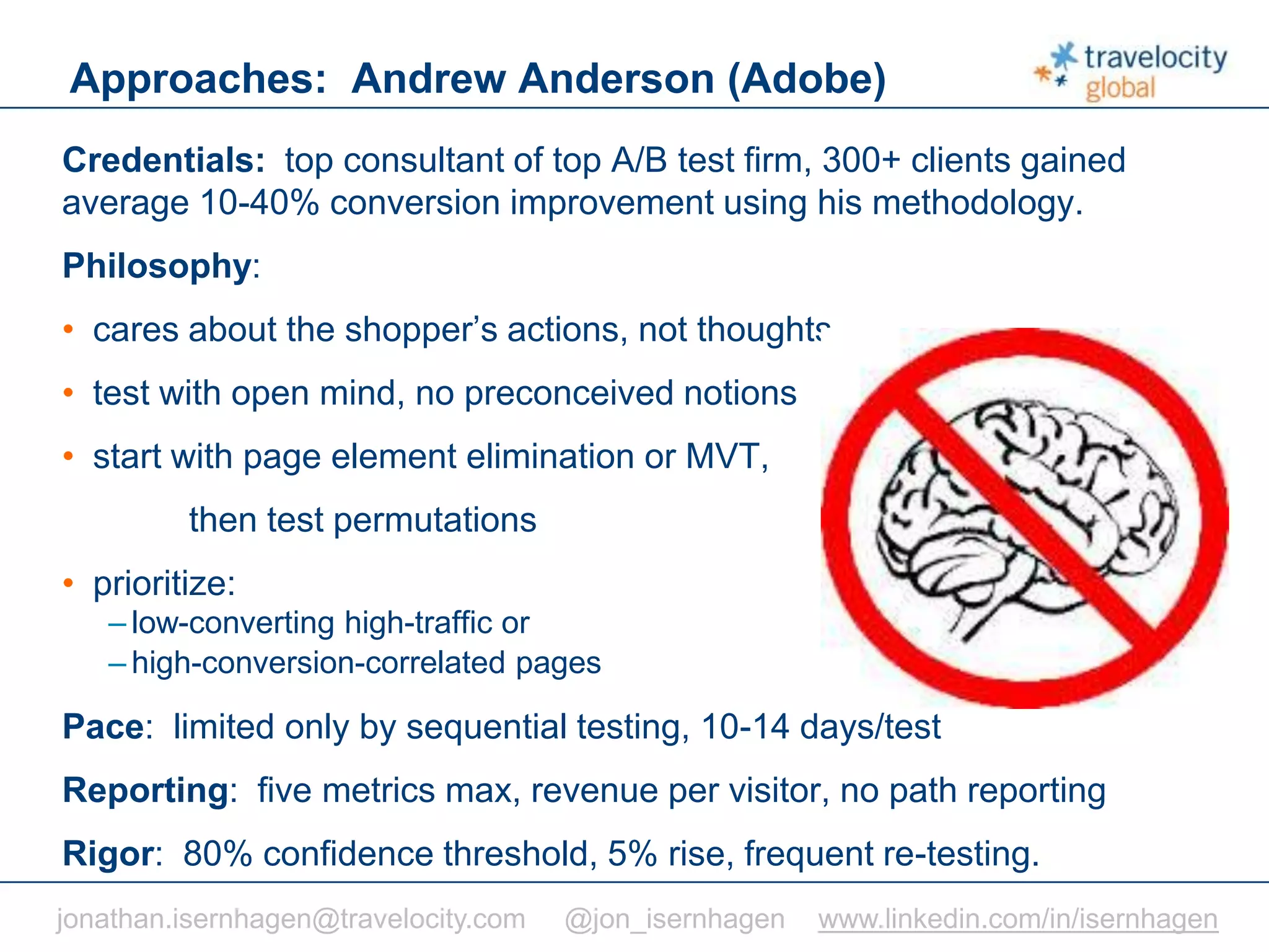 C O N F I D E N T I A L
Credentials: top consultant of top A/B test firm, 300+ clients gained
average 10-40% conversion improvement using his methodology.
Philosophy:
• cares about the shopper’s actions, not thoughts
• test with open mind, no preconceived notions
• start with page element elimination or MVT,
then test permutations
• prioritize:
– low-converting high-traffic or
– high-conversion-correlated pages
Pace: limited only by sequential testing, 10-14 days/test
Reporting: five metrics max, revenue per visitor, no path reporting
Rigor: 80% confidence threshold, 5% rise, frequent re-testing.
Approaches: Andrew Anderson (Adobe)
jonathan.isernhagen@travelocity.com @jon_isernhagen www.linkedin.com/in/isernhagen
 