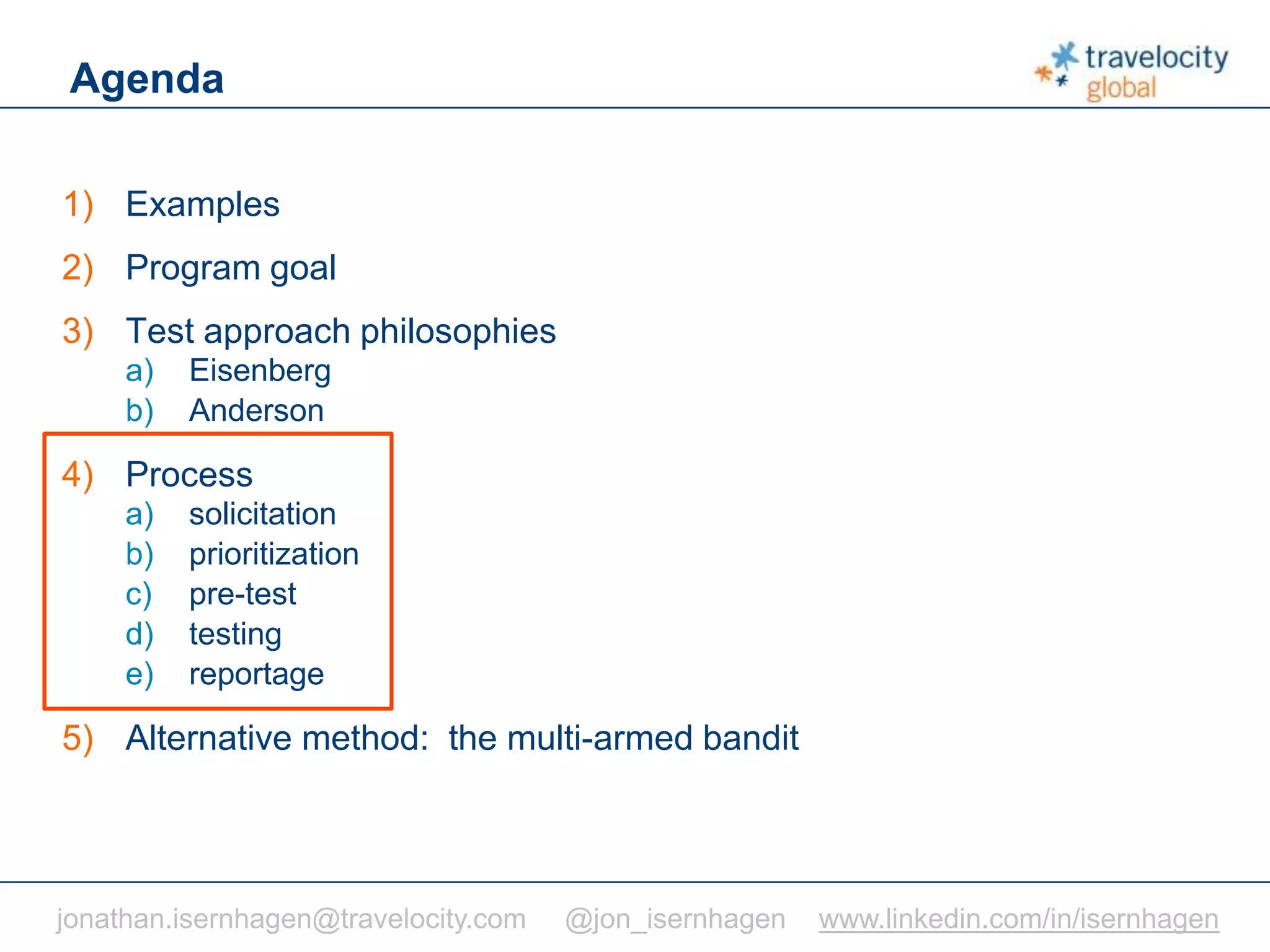 C O N F I D E N T I A L
Agenda
1) Examples
2) Program goal
3) Test approach philosophies
a) Eisenberg
b) Anderson
4) Process
a) solicitation
b) prioritization
c) pre-test
d) testing
e) reportage
5) Alternative method: the multi-armed bandit
jonathan.isernhagen@travelocity.com @jon_isernhagen www.linkedin.com/in/isernhagen
 