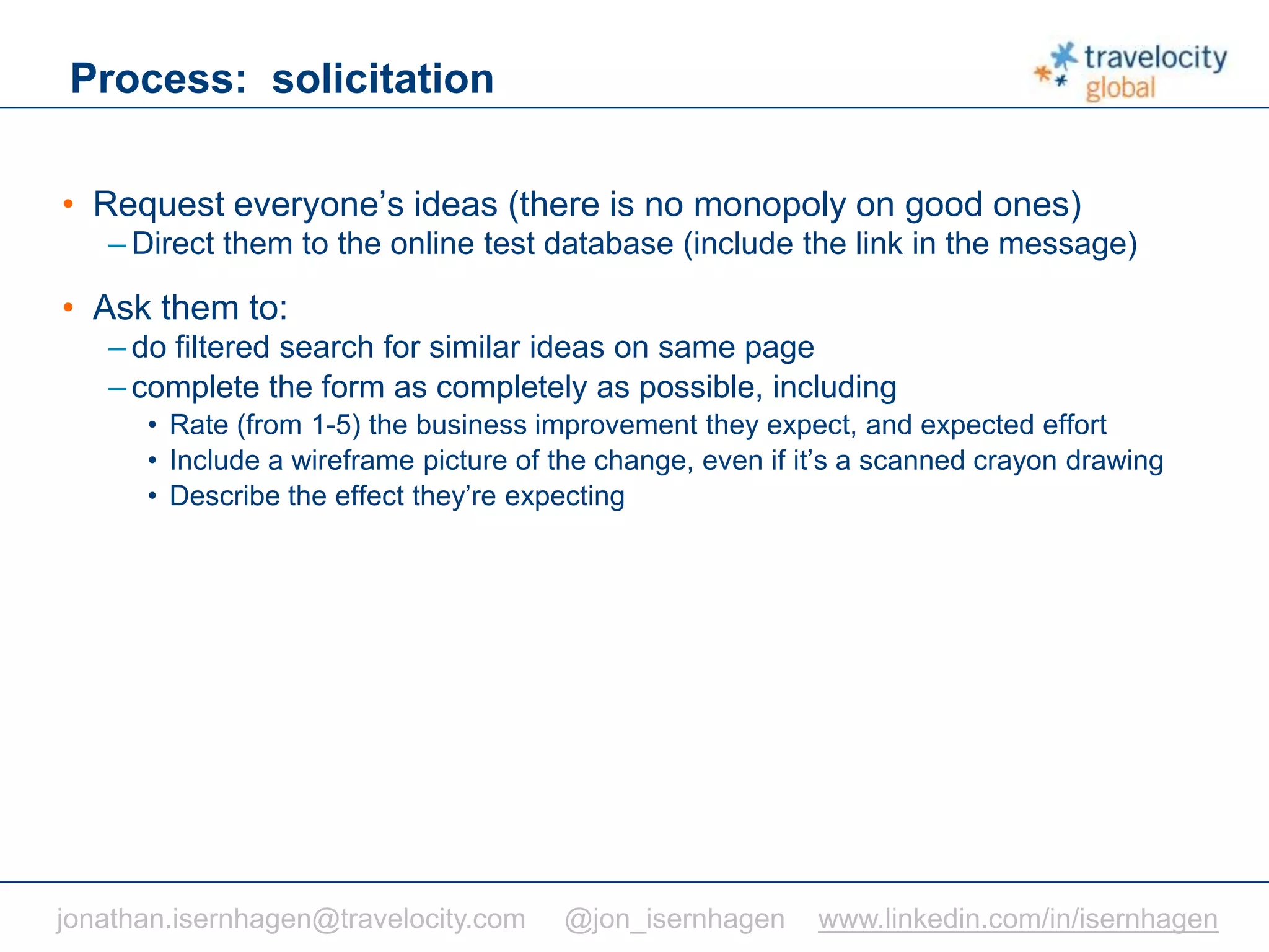 C O N F I D E N T I A L
Process: solicitation
• Request everyone’s ideas (there is no monopoly on good ones)
– Direct them to the online test database (include the link in the message)
• Ask them to:
– do filtered search for similar ideas on same page
– complete the form as completely as possible, including
• Rate (from 1-5) the business improvement they expect, and expected effort
• Include a wireframe picture of the change, even if it’s a scanned crayon drawing
• Describe the effect they’re expecting
jonathan.isernhagen@travelocity.com @jon_isernhagen www.linkedin.com/in/isernhagen
 