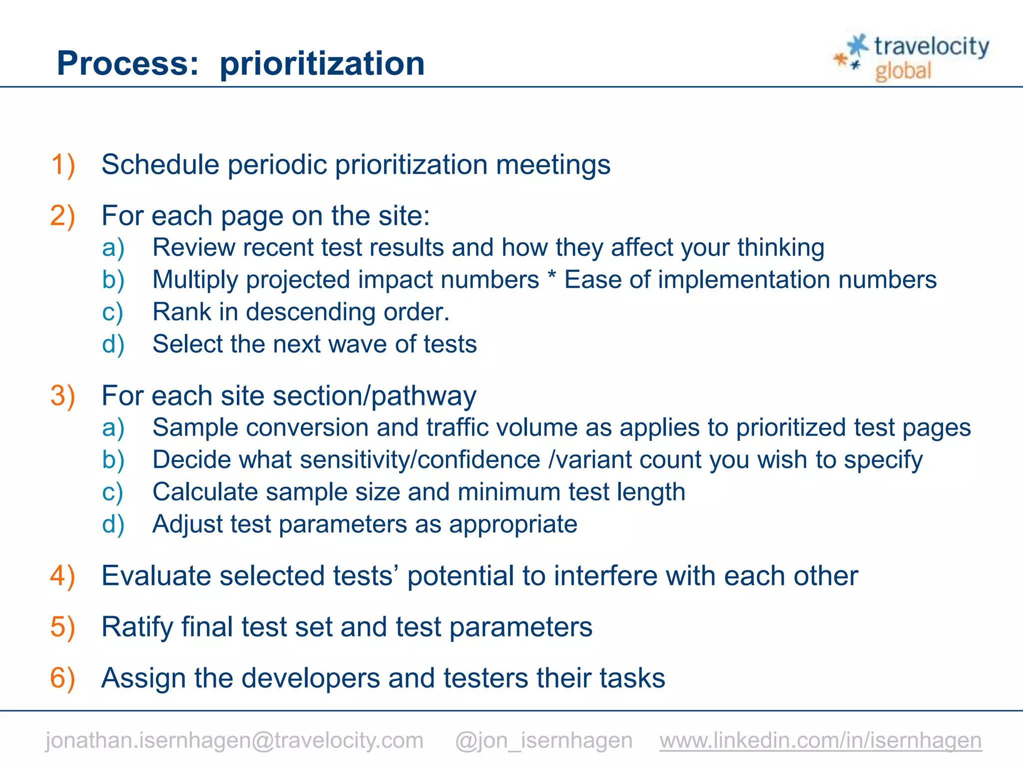 C O N F I D E N T I A L
Process: prioritization
1) Schedule periodic prioritization meetings
2) For each page on the site:
a) Review recent test results and how they affect your thinking
b) Multiply projected impact numbers * Ease of implementation numbers
c) Rank in descending order.
d) Select the next wave of tests
3) For each site section/pathway
a) Sample conversion and traffic volume as applies to prioritized test pages
b) Decide what sensitivity/confidence /variant count you wish to specify
c) Calculate sample size and minimum test length
d) Adjust test parameters as appropriate
4) Evaluate selected tests’ potential to interfere with each other
5) Ratify final test set and test parameters
6) Assign the developers and testers their tasks
jonathan.isernhagen@travelocity.com @jon_isernhagen www.linkedin.com/in/isernhagen
 