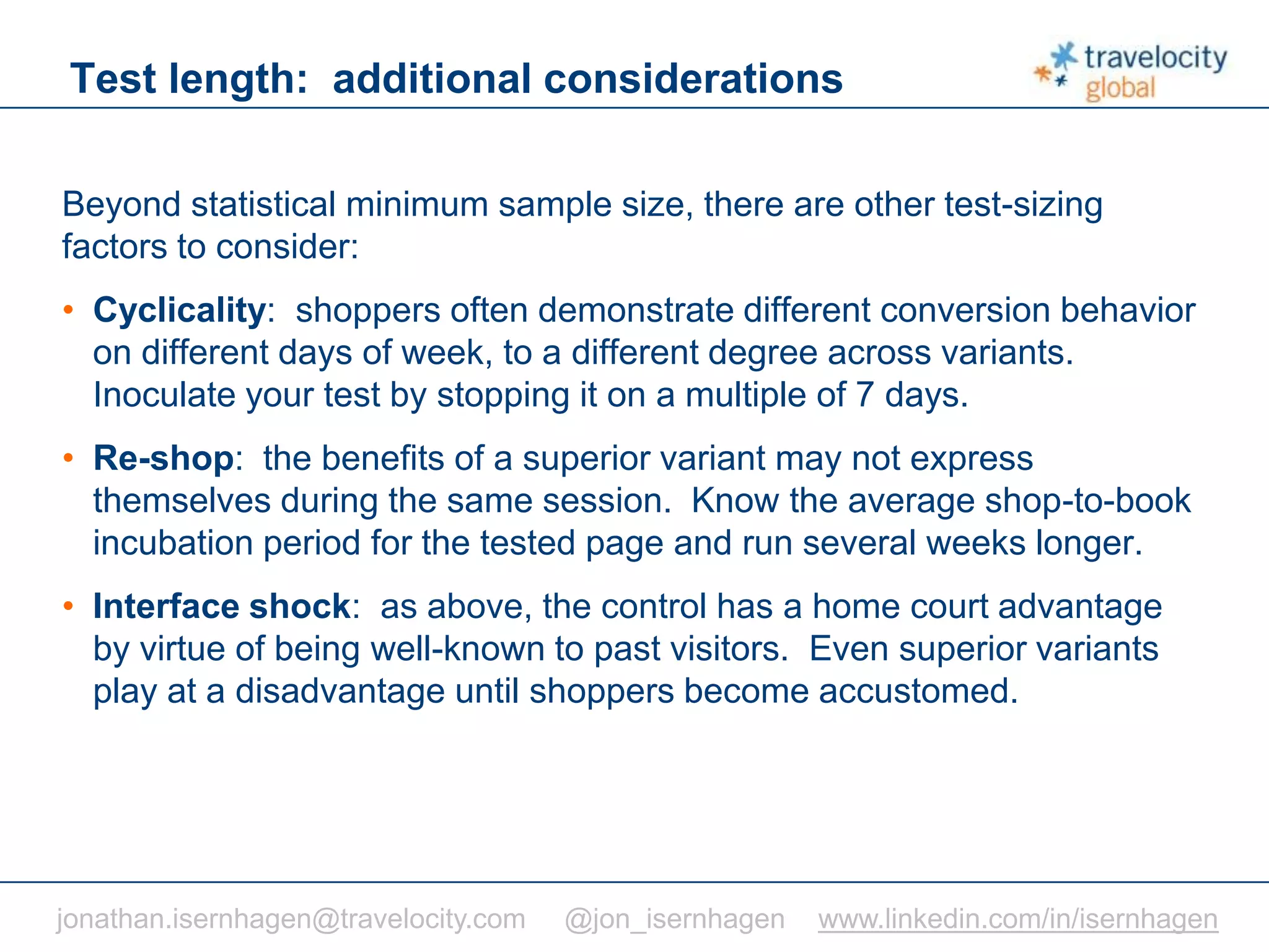 C O N F I D E N T I A L
Test length: additional considerations
Beyond statistical minimum sample size, there are other test-sizing
factors to consider:
• Cyclicality: shoppers often demonstrate different conversion behavior
on different days of week, to a different degree across variants.
Inoculate your test by stopping it on a multiple of 7 days.
• Re-shop: the benefits of a superior variant may not express
themselves during the same session. Know the average shop-to-book
incubation period for the tested page and run several weeks longer.
• Interface shock: as above, the control has a home court advantage
by virtue of being well-known to past visitors. Even superior variants
play at a disadvantage until shoppers become accustomed.
jonathan.isernhagen@travelocity.com @jon_isernhagen www.linkedin.com/in/isernhagen
 