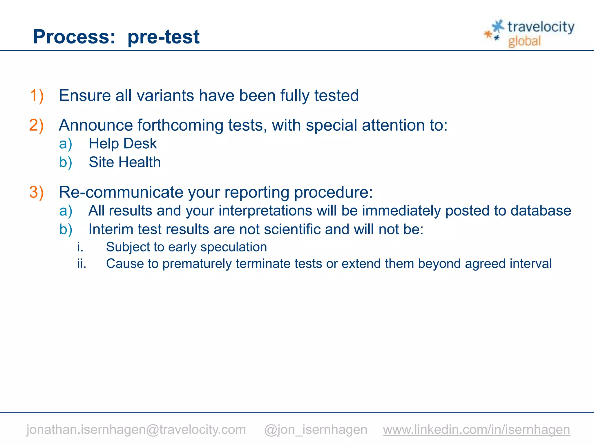 C O N F I D E N T I A L
Process: pre-test
1) Ensure all variants have been fully tested
2) Announce forthcoming tests, with special attention to:
a) Help Desk
b) Site Health
3) Re-communicate your reporting procedure:
a) All results and your interpretations will be immediately posted to database
b) Interim test results are not scientific and will not be:
i. Subject to early speculation
ii. Cause to prematurely terminate tests or extend them beyond agreed interval
jonathan.isernhagen@travelocity.com @jon_isernhagen www.linkedin.com/in/isernhagen
 