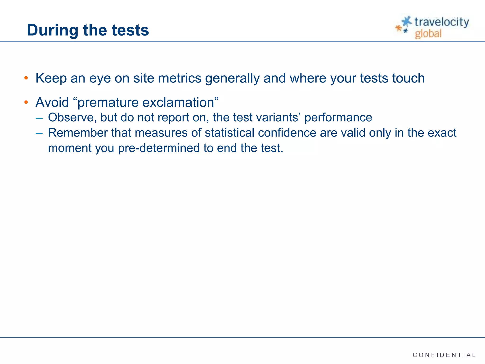 C O N F I D E N T I A L
During the tests
• Keep an eye on site metrics generally and where your tests touch
• Avoid “premature exclamation”
– Observe, but do not report on, the test variants’ performance
– Remember that measures of statistical confidence are valid only in the exact
moment you pre-determined to end the test.
 