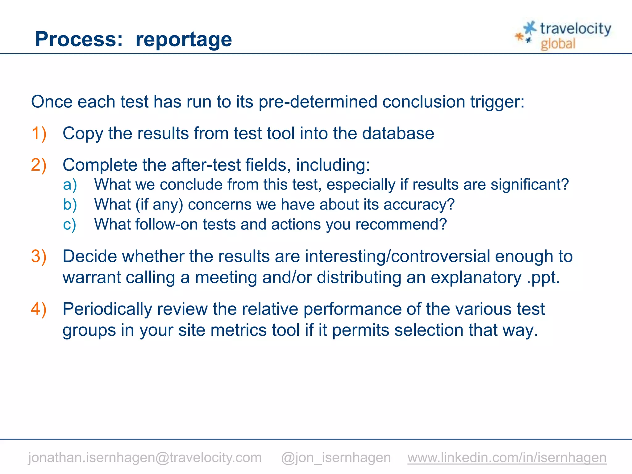 C O N F I D E N T I A L
Process: reportage
Once each test has run to its pre-determined conclusion trigger:
1) Copy the results from test tool into the database
2) Complete the after-test fields, including:
a) What we conclude from this test, especially if results are significant?
b) What (if any) concerns we have about its accuracy?
c) What follow-on tests and actions you recommend?
3) Decide whether the results are interesting/controversial enough to
warrant calling a meeting and/or distributing an explanatory .ppt.
4) Periodically review the relative performance of the various test
groups in your site metrics tool if it permits selection that way.
jonathan.isernhagen@travelocity.com @jon_isernhagen www.linkedin.com/in/isernhagen
 