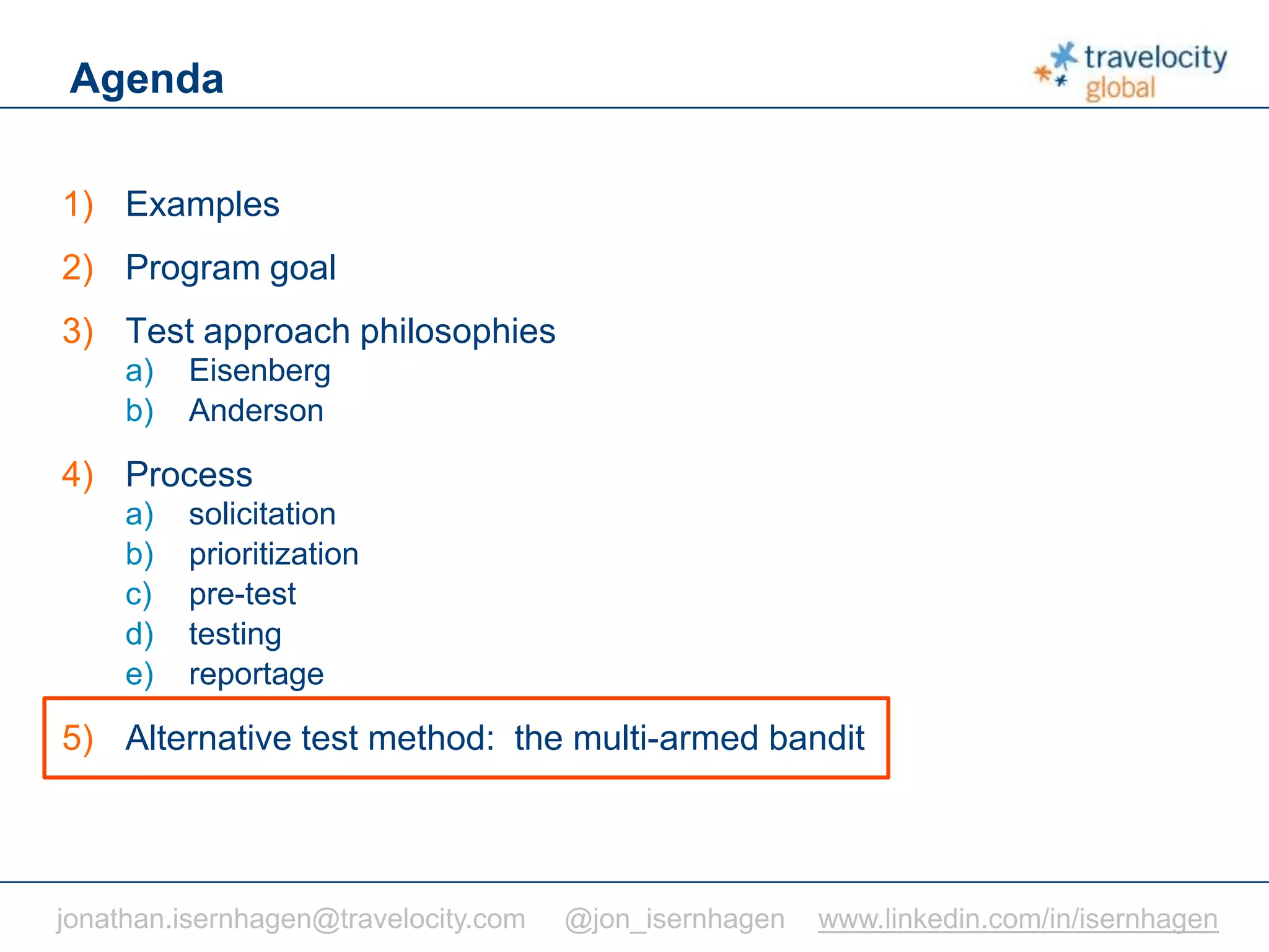 C O N F I D E N T I A L
Agenda
1) Examples
2) Program goal
3) Test approach philosophies
a) Eisenberg
b) Anderson
4) Process
a) solicitation
b) prioritization
c) pre-test
d) testing
e) reportage
5) Alternative test method: the multi-armed bandit
jonathan.isernhagen@travelocity.com @jon_isernhagen www.linkedin.com/in/isernhagen
 