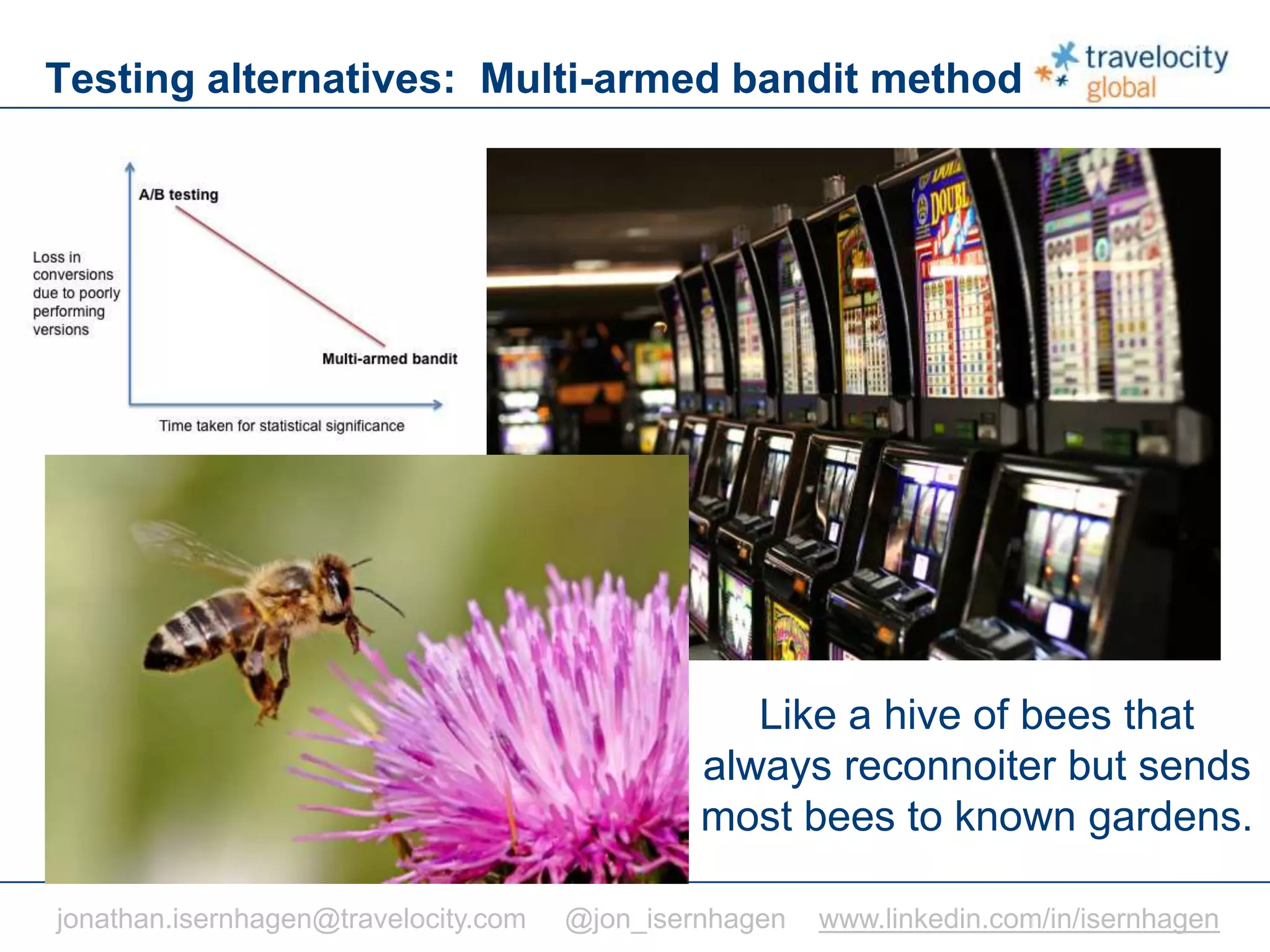 C O N F I D E N T I A L
Testing alternatives: Multi-armed bandit method
Like a hive of bees that
always reconnoiter but sends
most bees to known gardens.
jonathan.isernhagen@travelocity.com @jon_isernhagen www.linkedin.com/in/isernhagen
 