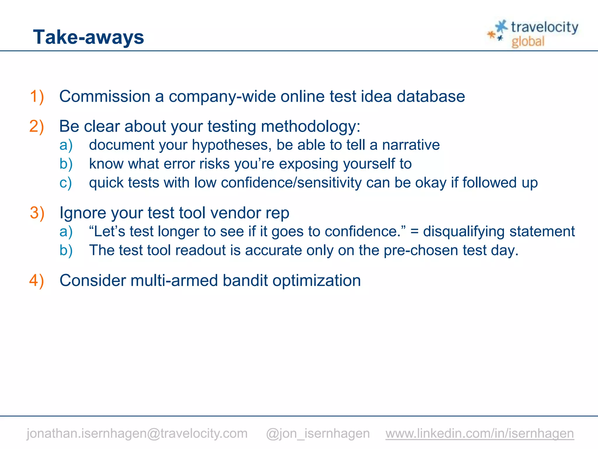 C O N F I D E N T I A L
Take-aways
1) Commission a company-wide online test idea database
2) Be clear about your testing methodology:
a) document your hypotheses, be able to tell a narrative
b) know what error risks you’re exposing yourself to
c) quick tests with low confidence/sensitivity can be okay if followed up
3) Ignore your test tool vendor rep
a) “Let’s test longer to see if it goes to confidence.” = disqualifying statement
b) The test tool readout is accurate only on the pre-chosen test day.
4) Consider multi-armed bandit optimization
jonathan.isernhagen@travelocity.com @jon_isernhagen www.linkedin.com/in/isernhagen
 
