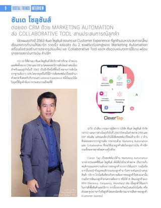 ซันเด โซลูชันส์
ต่อยอด CRM ด้วย MARKETING AUTOMATION
ส่ง COLLABORATIVE TOOL สานประสบการณ์ลูกค้า
เปิดแผนธุรกิจปี 2563 ซันเด โซลูชันส์ ตอบกระแส Customer Experience ที่ลูกค้ามองหาประสบการณ์ใหม่
เชื่อมต่อการทำ�งานให้สมาร์ท รวดเร็ว คล่องตัว ดัน 2 ซอฟต์แวร์ออกสู่ตลาด Marketing Automation
เครื่องมือช่วยสร้างการตลาดรูปแบบใหม่ และ Collaborative Tool แอปฯ เดียวจบครบทุกการใช้งาน พร้อม
รุกตลาดสถาบันการเงิน ค้าปลีก
กว่า 10 ปีที่ผ่านมา ซันเด โซลูชันส์ ให้บริการค�ำปรึกษา จ�ำหน่าย
และติดตั้งระบบCRMและERPมาโดยตลอดมีการเติบโตอย่างต่อเนื่อง
ส�ำหรับแผนธุรกิจในปี 2563 เป็นอีกปีหนึ่งที่ตั้งเป้าหมายการเติบโต
จากฐานเดิมราว 10% โดยกลยุทธ์ในปีนี้มีการเพิ่มซอฟต์แวร์ใหม่เข้ามา
ท�ำตลาดซึ่งสอดรับกับกระแสCustomerExperienceหนึ่งในแนวโน้ม
ในยุคนี้ที่ลูกค้าต้องการประสบการณ์ใหม่ที่ดี
นาวิก นำ�เสียง
กรรมการผู้จัดการ
บริษัท ซันเด โซลูชันส์ จำ�กัด
นาวิก น�ำเสียง กรรมการผู้จัดการ บริษัท ซันเด โซลูชันส์ จ�ำกัด
กล่าวว่า แผนการด�ำเนินธุรกิจในปี 2563 ยังคงเน้นท�ำตลาด CRM และ
ERP เช่นเดิม แต่ขณะเดียวกันได้เพิ่มซอฟต์แวร์ใหม่เข้ามาอีก 2 ด้าน
ซึ่งต่อยอดจากรากฐานเดิม ประกอบด้วย Marketing Automation
และ Collaborative ซึ่งจะใช้เจาะลูกค้าเดิมในกลุ่มการเงิน ค้าปลีก
รวมทั้งจะหาตลาดใหม่ควบคู่ไปด้วย
Clever Tap เป็นซอฟต์แวร์ด้าน Marketing Automation
จากต่างประเทศที่ซันเด โซลูชันส์ เพิ่งได้น�ำเข้ามาท�ำตลาด เป็นการเก็บ
พฤติกรรมและความต้องการของลูกค้าจากการใช้แอปฯ บนมือถือ
จากนั้นจะน�ำข้อมูลพฤติกรรมของลูกค้ามาวิเคราะห์และน�ำเสนอ
สินค้า บริการ โปรโมชันที่ตรงกับความต้องการของลูกค้าในช่วงเวลานั้น
รวมถึงการจัดแบ่งลูกค้าตามความต้องการ หรือให้ AI จัดแบ่งลูกค้าแบบ
RFM ((Recency, Frequency, Monetary) เช่น เมื่อลูกค้าใช้แอปฯ
ในการสั่งซื้อสินค้าและบริการ จากนั้นระบบก็จะน�ำเสนอโปรโมชัน หรือ
ส่วนลดคูปองฯลฯไปยังลูกค้าโดยตรงโดยพิจารณาจากเส้นทางของลูกค้า
(Customer Journey)
8 DIGITAL TRENDS INTERVIEW
 