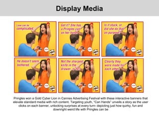 Display Media
Pringles won a Gold Cyber Lion in Cannes Advertising Festival with these interactive banners that
elevate standard media with rich content. Targeting youth, “Can Hands” unveils a story as the user
clicks on each banner, unlocking surprises at every turn- depicting just how quirky, fun and
downright weird life with Pringles can be
 