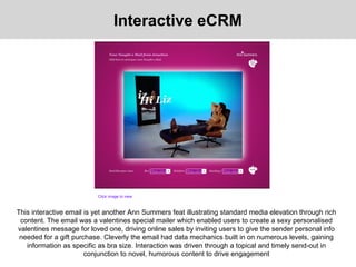 Interactive eCRM
This interactive email is yet another Ann Summers feat illustrating standard media elevation through rich
content. The email was a valentines special mailer which enabled users to create a sexy personalised
valentines message for loved one, driving online sales by inviting users to give the sender personal info
needed for a gift purchase. Cleverly the email had data mechanics built in on numerous levels, gaining
information as specific as bra size. Interaction was driven through a topical and timely send-out in
conjunction to novel, humorous content to drive engagement
Click image to view
 