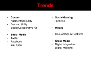 Trends
• Content
- Augmented Reality
- Branded Utility
- Social Collaborative Art
• Social Media
- Twitter
- Facebook
- You Tube
• Social Gaming
- Farmville
• Mobile
- Geo-location & Real-time
• Cross Media
- Digital Integration
- Digital Mapping
 