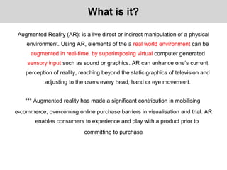 Augmented Reality (AR): is a live direct or indirect manipulation of a physical
environment. Using AR, elements of the a real world environment can be
augmented in real-time, by superimposing virtual computer generated
sensory input such as sound or graphics. AR can enhance one’s current
perception of reality, reaching beyond the static graphics of television and
adjusting to the users every head, hand or eye movement.
*** Augmented reality has made a significant contribution in mobilising
e-commerce, overcoming online purchase barriers in visualisation and trial. AR
enables consumers to experience and play with a product prior to
committing to purchase
What is it?
 