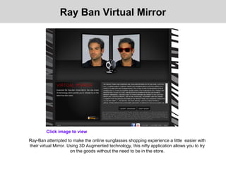 Ray-Ban attempted to make the online sunglasses shopping experience a little easier with
their virtual Mirror. Using 3D Augmented technology, this nifty application allows you to try
on the goods without the need to be in the store.
Click image to view
Ray Ban Virtual Mirror
 